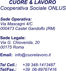 CUORE & LAVORO  Cooperativa Sociale ONLUS  Sede Operativa:  Via Mascagni 4/C 000473 Castel Gandolfo (RM)  Sede Legale: Via G. Chiovenda, 20 00175 Roma   Email:  info@cuorelavoro.it                    Tel Cell.:     +39 348-1413487 Tel/Fax.:	   +39  06-89767416